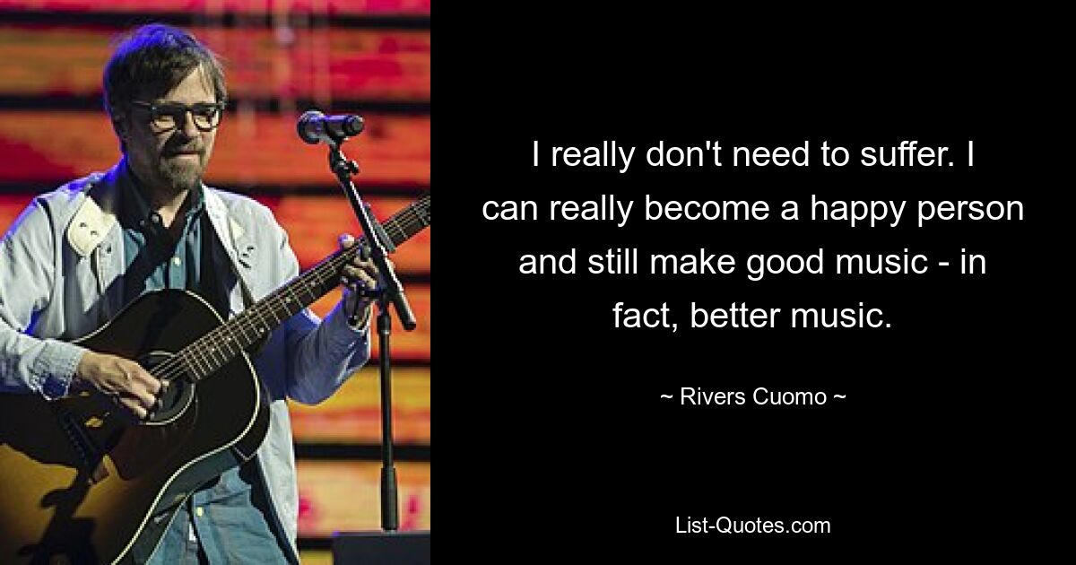 I really don't need to suffer. I can really become a happy person and still make good music - in fact, better music. — © Rivers Cuomo