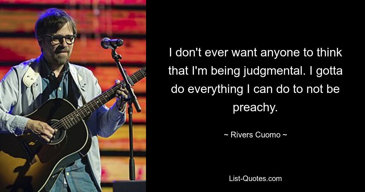 I don't ever want anyone to think that I'm being judgmental. I gotta do everything I can do to not be preachy. — © Rivers Cuomo