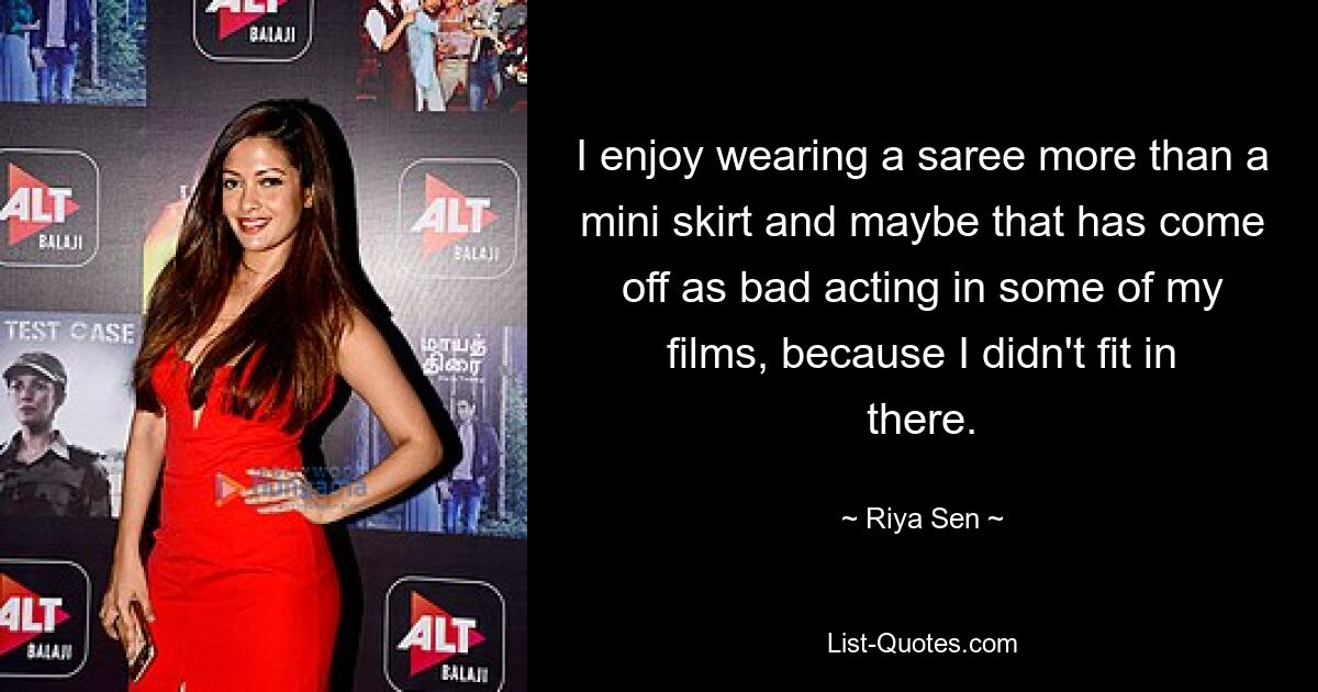 I enjoy wearing a saree more than a mini skirt and maybe that has come off as bad acting in some of my films, because I didn't fit in there. — © Riya Sen