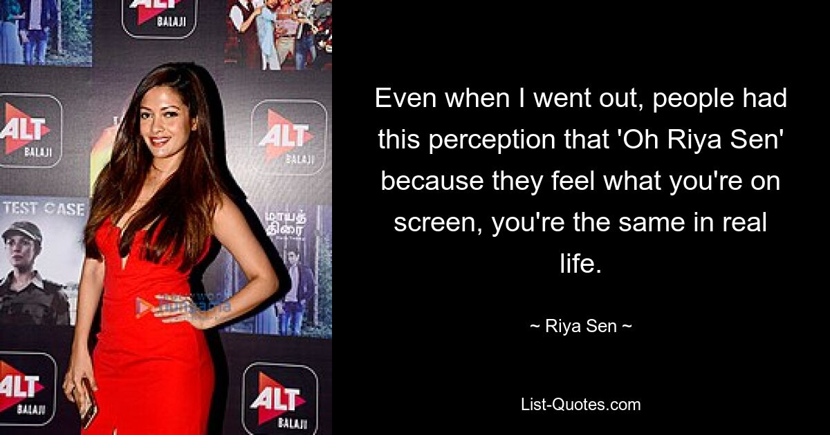 Even when I went out, people had this perception that 'Oh Riya Sen' because they feel what you're on screen, you're the same in real life. — © Riya Sen