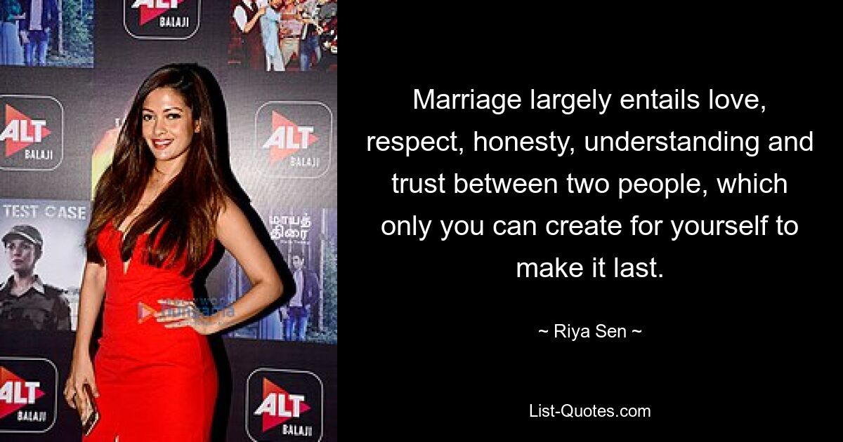 Marriage largely entails love, respect, honesty, understanding and trust between two people, which only you can create for yourself to make it last. — © Riya Sen