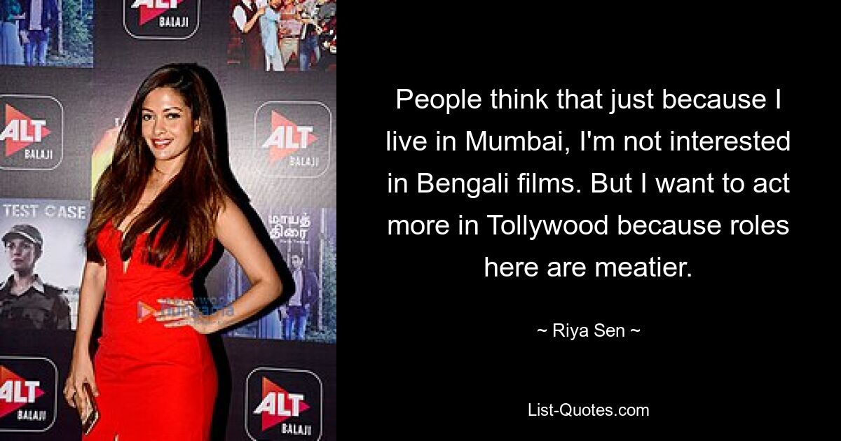 People think that just because I live in Mumbai, I'm not interested in Bengali films. But I want to act more in Tollywood because roles here are meatier. — © Riya Sen