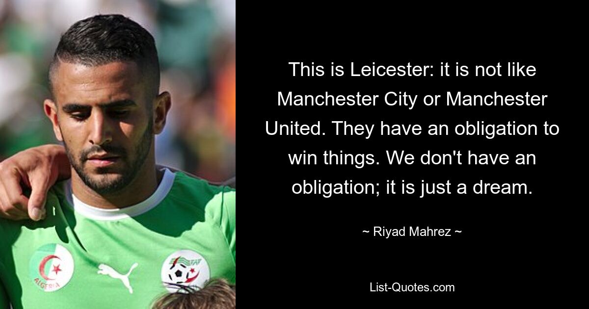 This is Leicester: it is not like Manchester City or Manchester United. They have an obligation to win things. We don't have an obligation; it is just a dream. — © Riyad Mahrez