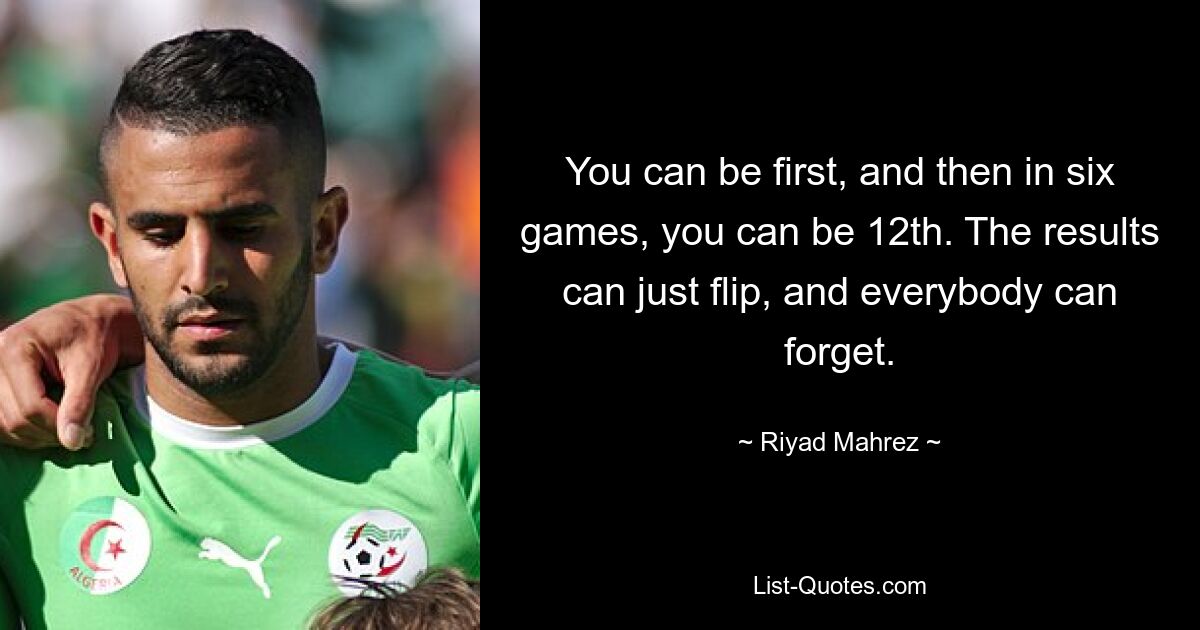 You can be first, and then in six games, you can be 12th. The results can just flip, and everybody can forget. — © Riyad Mahrez