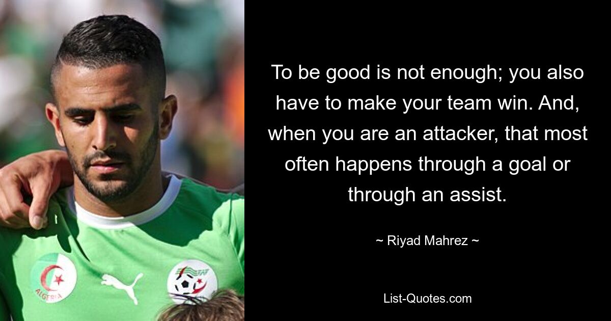 To be good is not enough; you also have to make your team win. And, when you are an attacker, that most often happens through a goal or through an assist. — © Riyad Mahrez