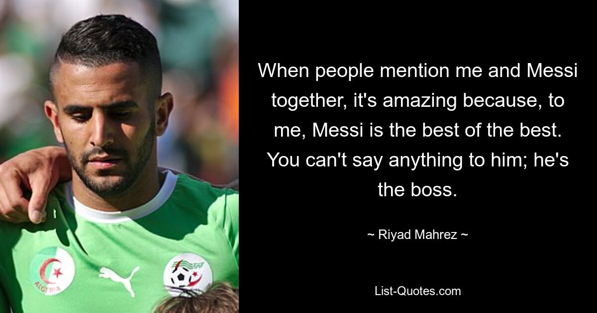 When people mention me and Messi together, it's amazing because, to me, Messi is the best of the best. You can't say anything to him; he's the boss. — © Riyad Mahrez