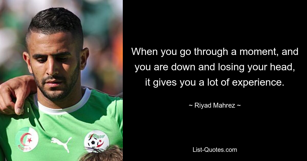 When you go through a moment, and you are down and losing your head, it gives you a lot of experience. — © Riyad Mahrez