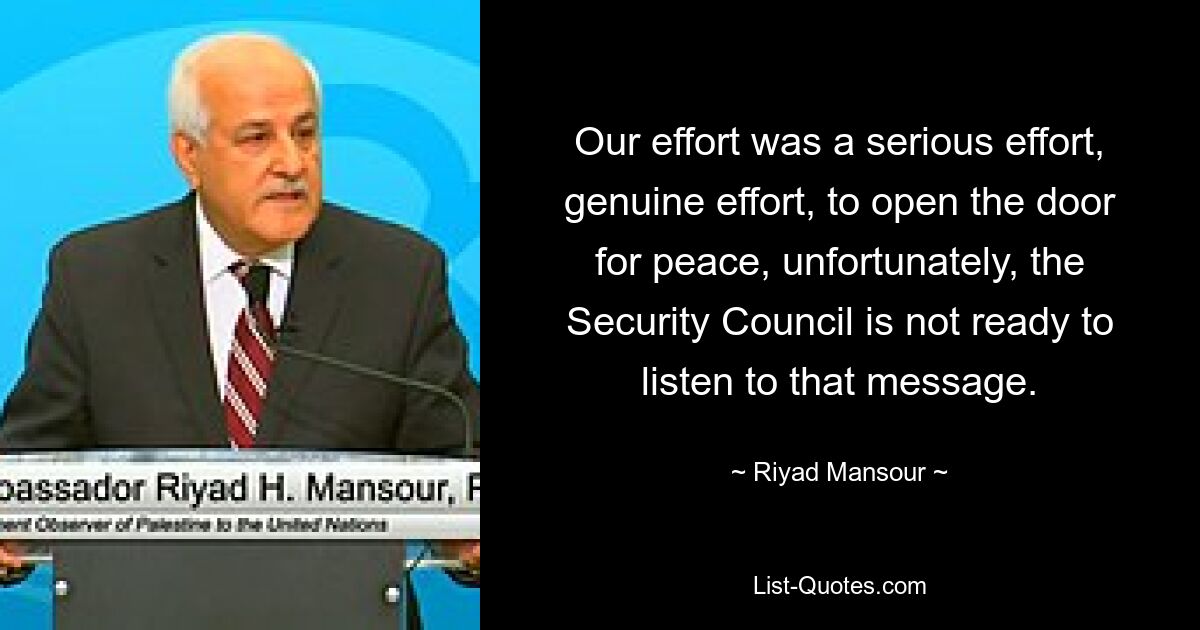 Our effort was a serious effort, genuine effort, to open the door for peace, unfortunately, the Security Council is not ready to listen to that message. — © Riyad Mansour