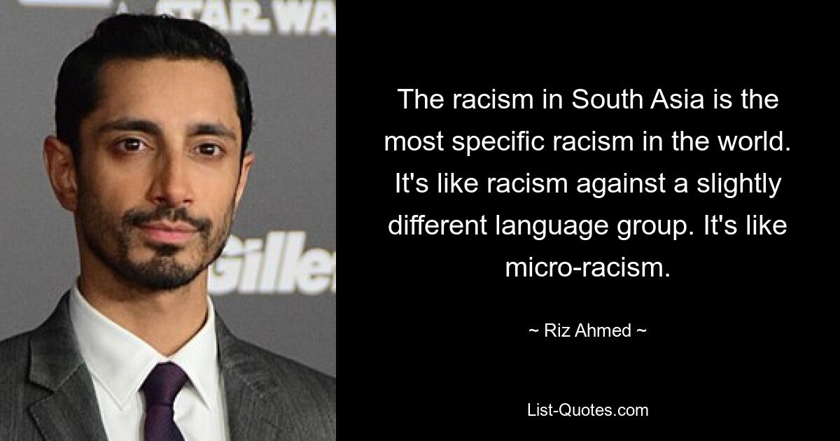 The racism in South Asia is the most specific racism in the world. It's like racism against a slightly different language group. It's like micro-racism. — © Riz Ahmed