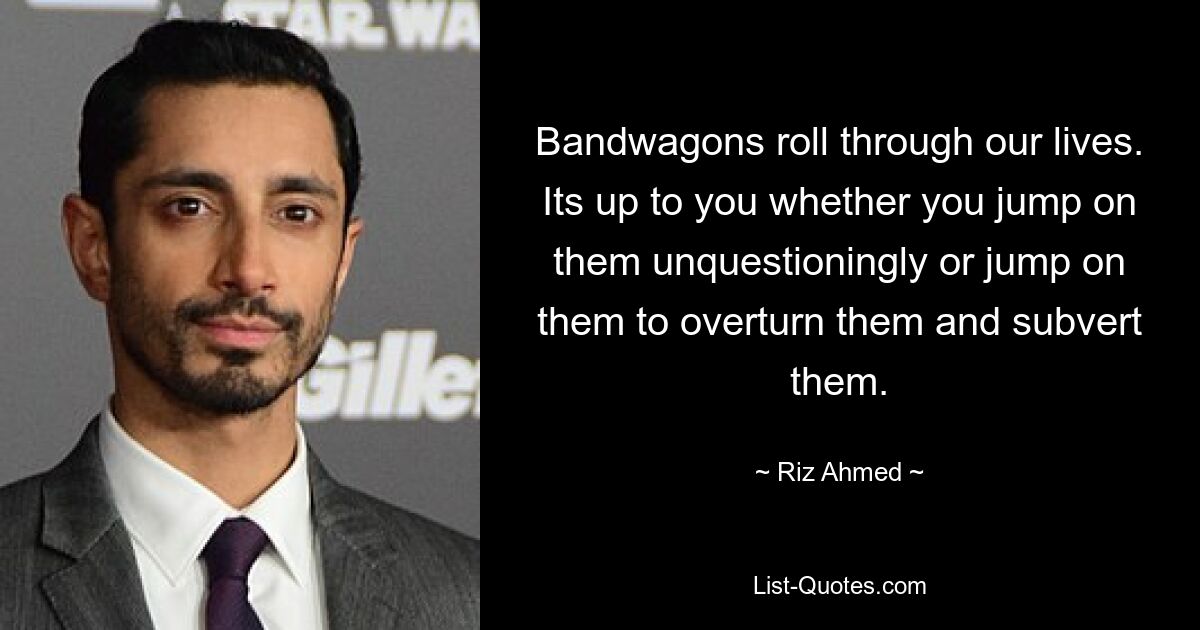 Bandwagons roll through our lives. Its up to you whether you jump on them unquestioningly or jump on them to overturn them and subvert them. — © Riz Ahmed