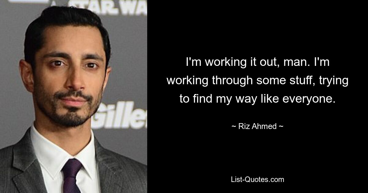 I'm working it out, man. I'm working through some stuff, trying to find my way like everyone. — © Riz Ahmed