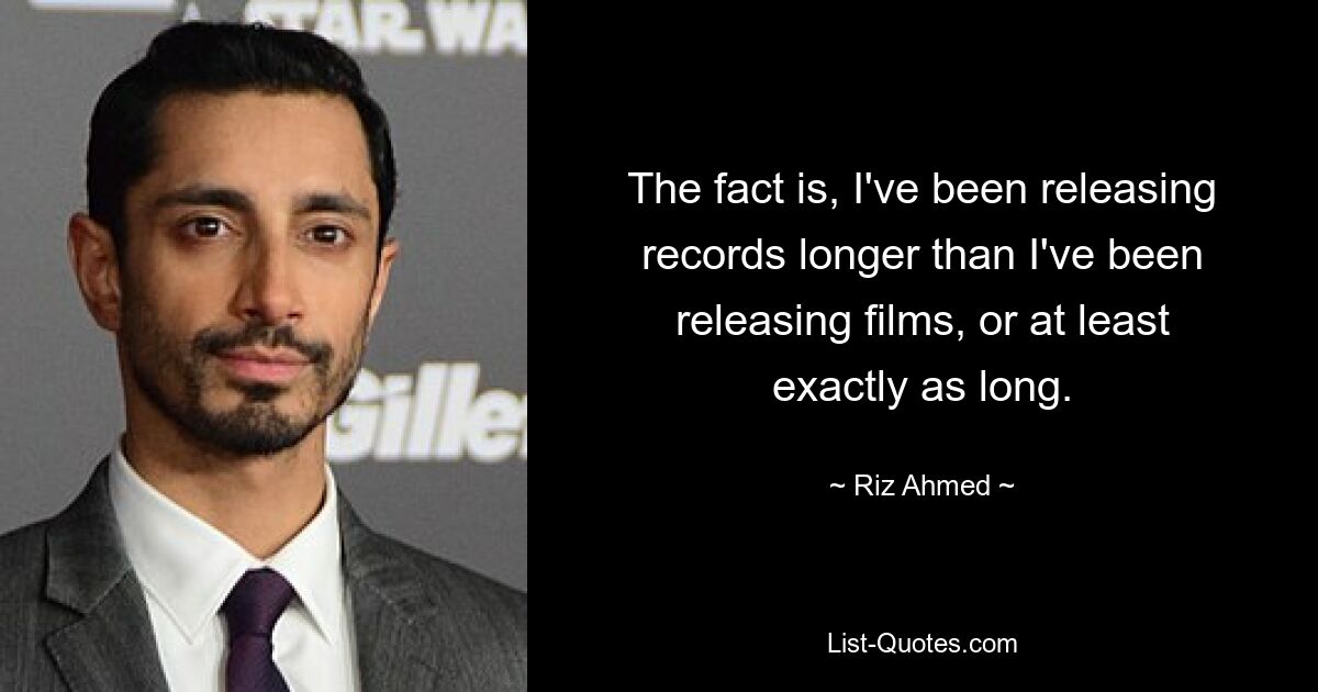 The fact is, I've been releasing records longer than I've been releasing films, or at least exactly as long. — © Riz Ahmed