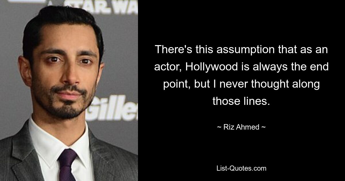 There's this assumption that as an actor, Hollywood is always the end point, but I never thought along those lines. — © Riz Ahmed