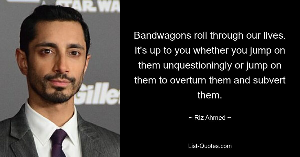 Bandwagons roll through our lives. It's up to you whether you jump on them unquestioningly or jump on them to overturn them and subvert them. — © Riz Ahmed