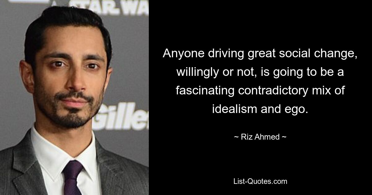 Anyone driving great social change, willingly or not, is going to be a fascinating contradictory mix of idealism and ego. — © Riz Ahmed