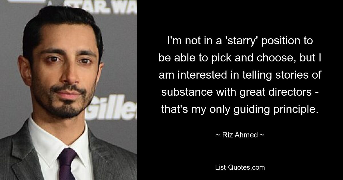 I'm not in a 'starry' position to be able to pick and choose, but I am interested in telling stories of substance with great directors - that's my only guiding principle. — © Riz Ahmed