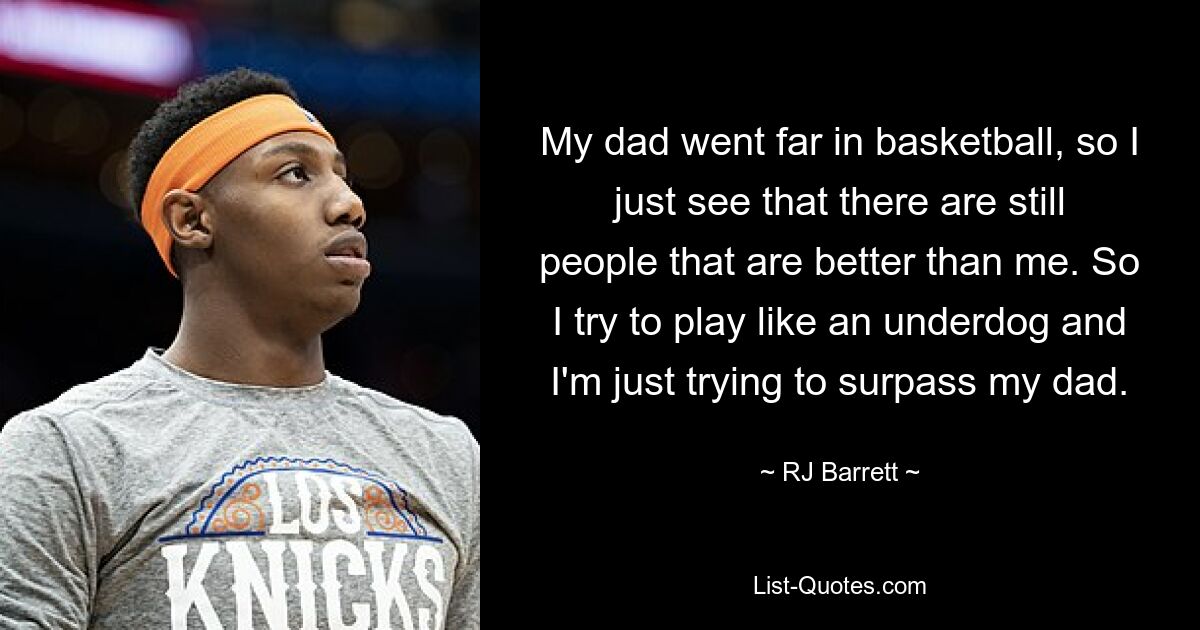 My dad went far in basketball, so I just see that there are still people that are better than me. So I try to play like an underdog and I'm just trying to surpass my dad. — © RJ Barrett