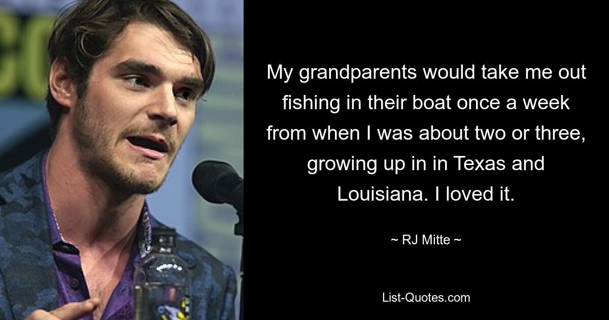 My grandparents would take me out fishing in their boat once a week from when I was about two or three, growing up in in Texas and Louisiana. I loved it. — © RJ Mitte