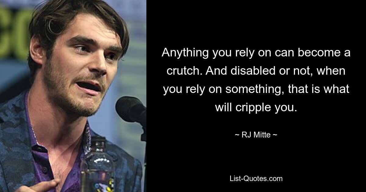 Anything you rely on can become a crutch. And disabled or not, when you rely on something, that is what will cripple you. — © RJ Mitte