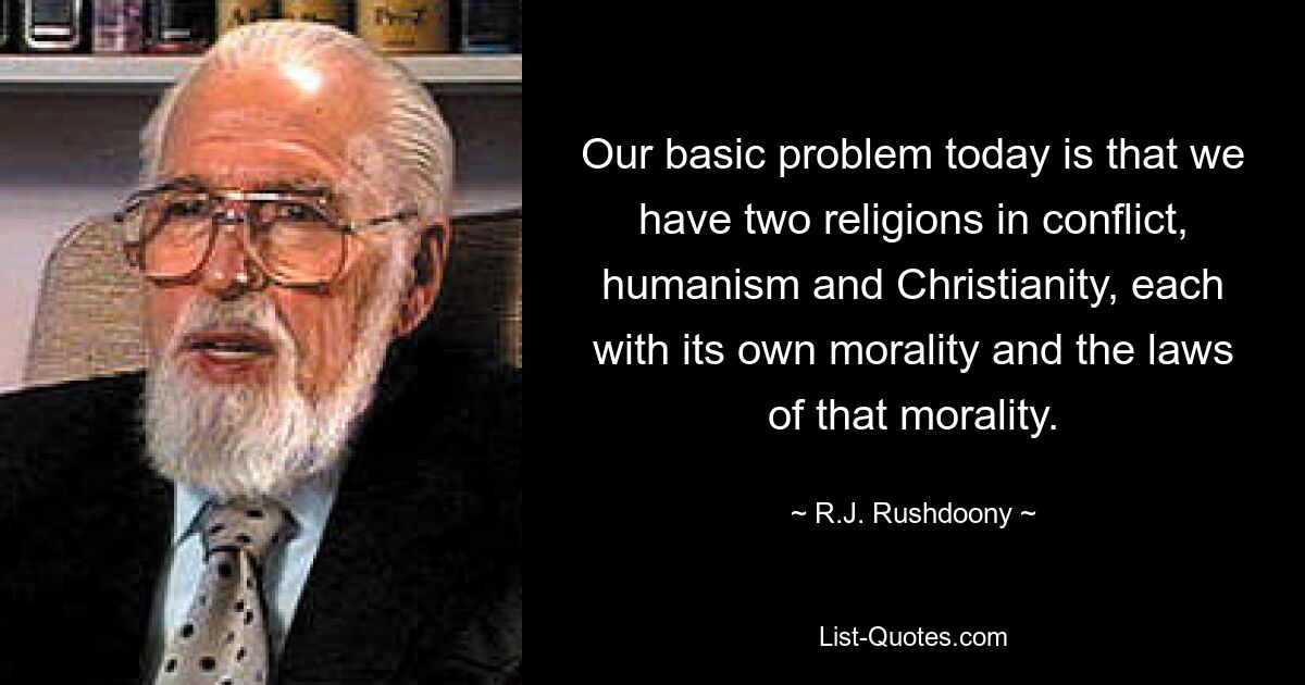 Our basic problem today is that we have two religions in conflict, humanism and Christianity, each with its own morality and the laws of that morality. — © R.J. Rushdoony