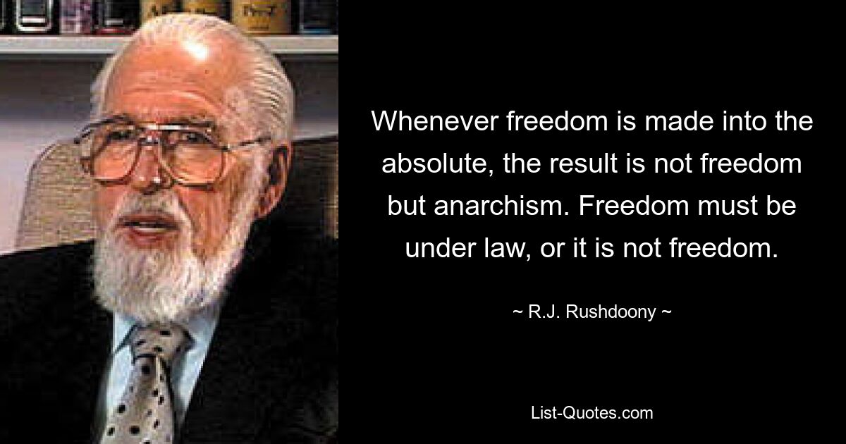 Whenever freedom is made into the absolute, the result is not freedom but anarchism. Freedom must be under law, or it is not freedom. — © R.J. Rushdoony