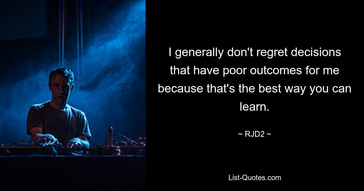 I generally don't regret decisions that have poor outcomes for me because that's the best way you can learn. — © RJD2