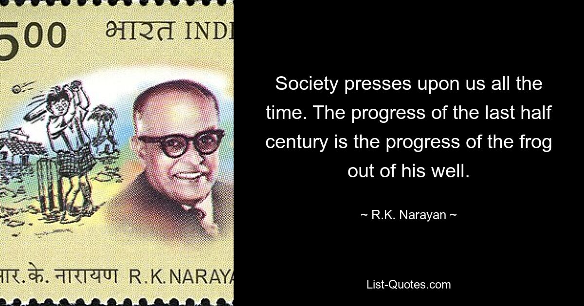 Society presses upon us all the time. The progress of the last half century is the progress of the frog out of his well. — © R.K. Narayan