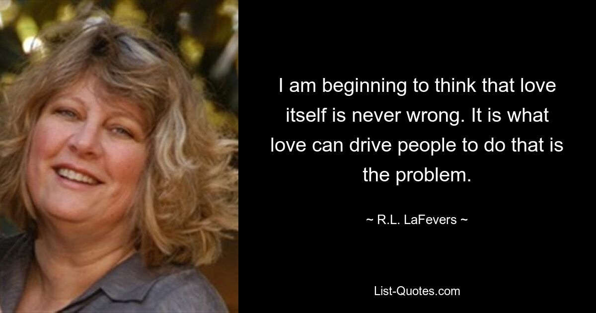 I am beginning to think that love itself is never wrong. It is what love can drive people to do that is the problem. — © R.L. LaFevers