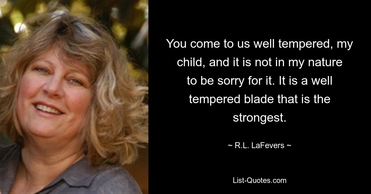 You come to us well tempered, my child, and it is not in my nature to be sorry for it. It is a well tempered blade that is the strongest. — © R.L. LaFevers