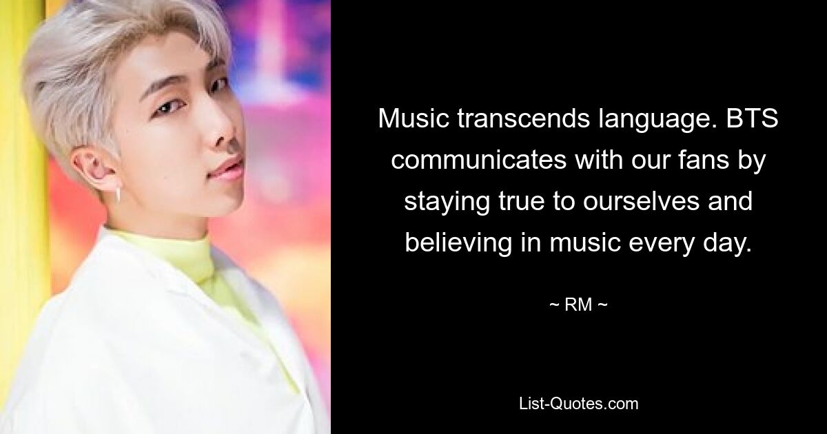 Music transcends language. BTS communicates with our fans by staying true to ourselves and believing in music every day. — © RM