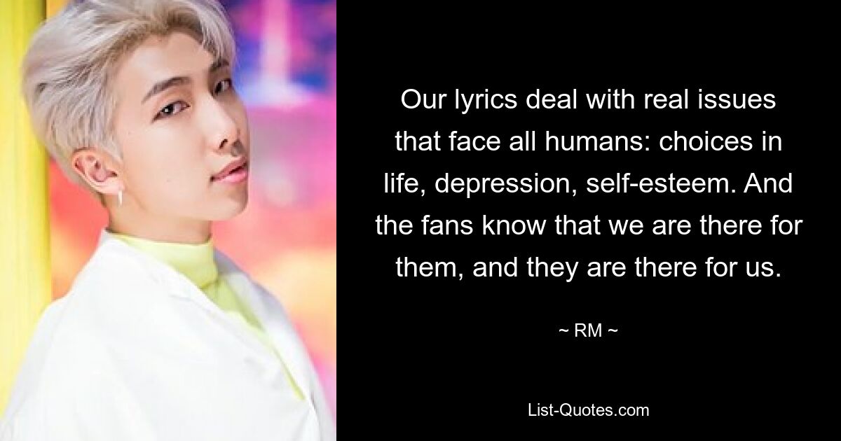 Our lyrics deal with real issues that face all humans: choices in life, depression, self-esteem. And the fans know that we are there for them, and they are there for us. — © RM