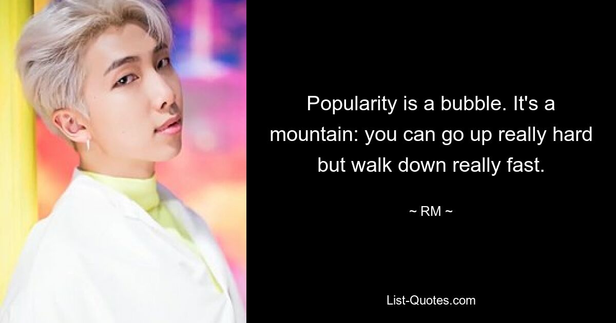 Popularity is a bubble. It's a mountain: you can go up really hard but walk down really fast. — © RM