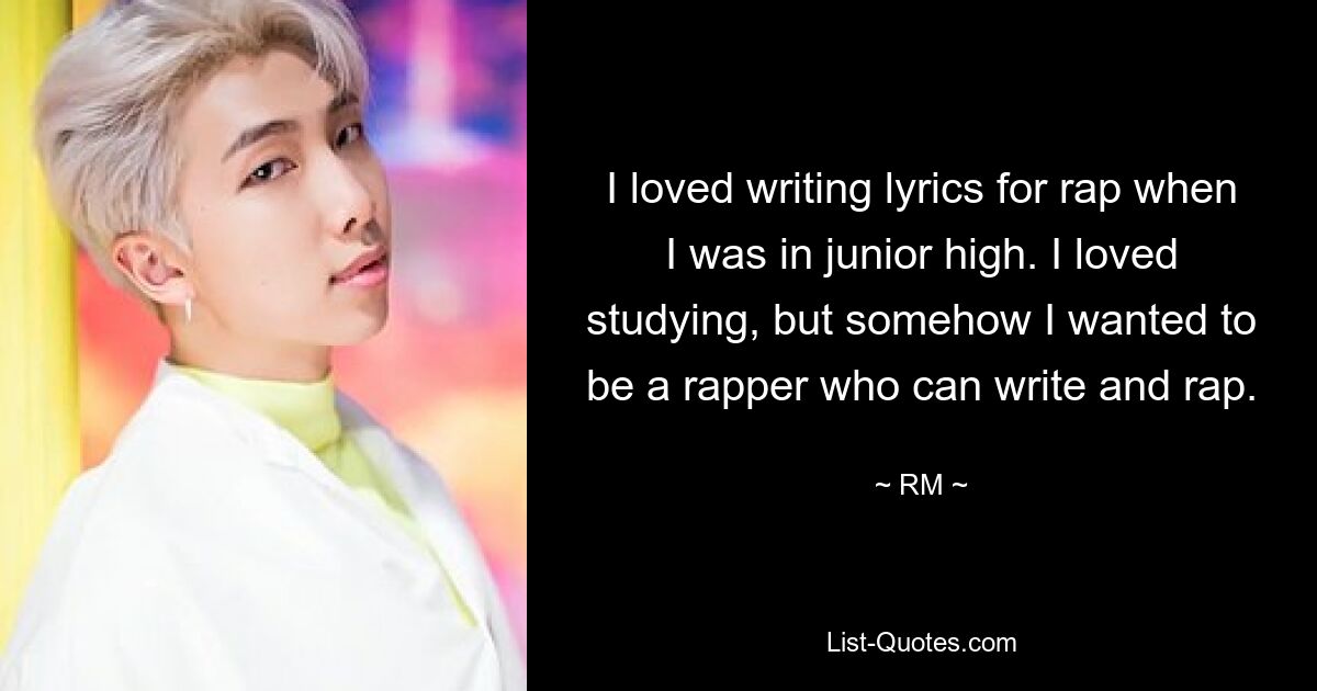 I loved writing lyrics for rap when I was in junior high. I loved studying, but somehow I wanted to be a rapper who can write and rap. — © RM