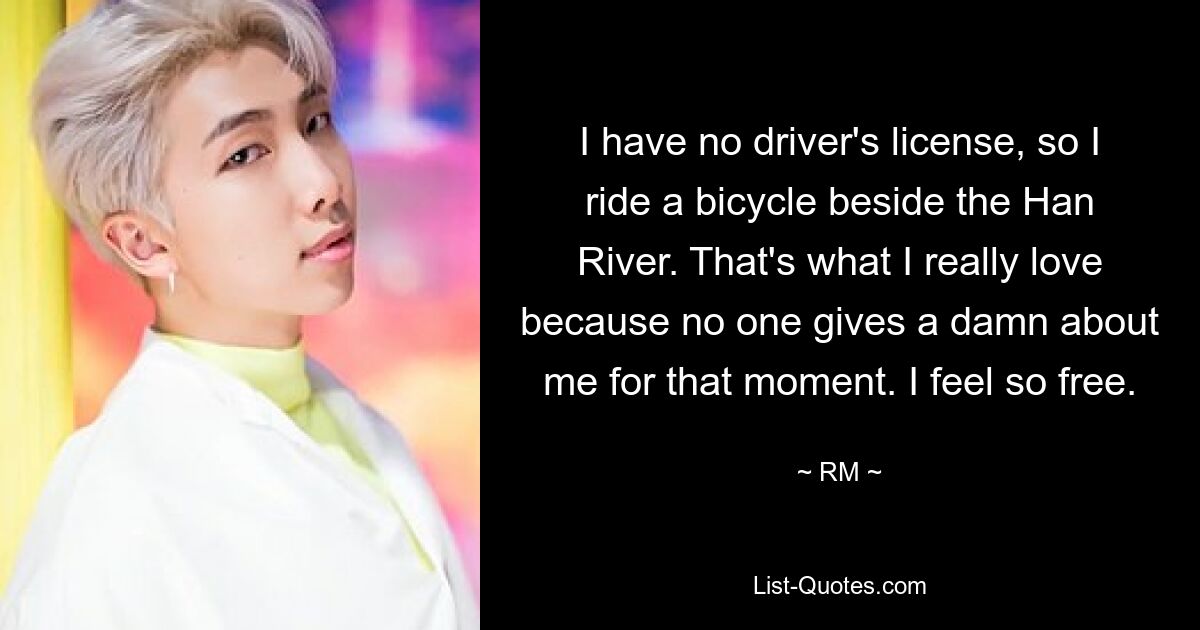 I have no driver's license, so I ride a bicycle beside the Han River. That's what I really love because no one gives a damn about me for that moment. I feel so free. — © RM