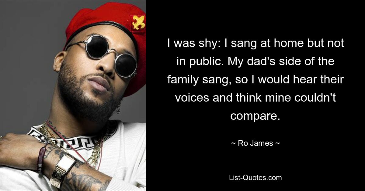 I was shy: I sang at home but not in public. My dad's side of the family sang, so I would hear their voices and think mine couldn't compare. — © Ro James