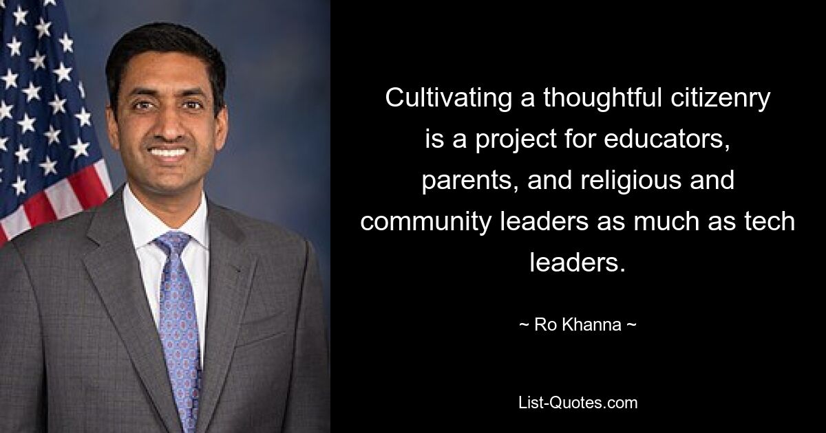 Cultivating a thoughtful citizenry is a project for educators, parents, and religious and community leaders as much as tech leaders. — © Ro Khanna