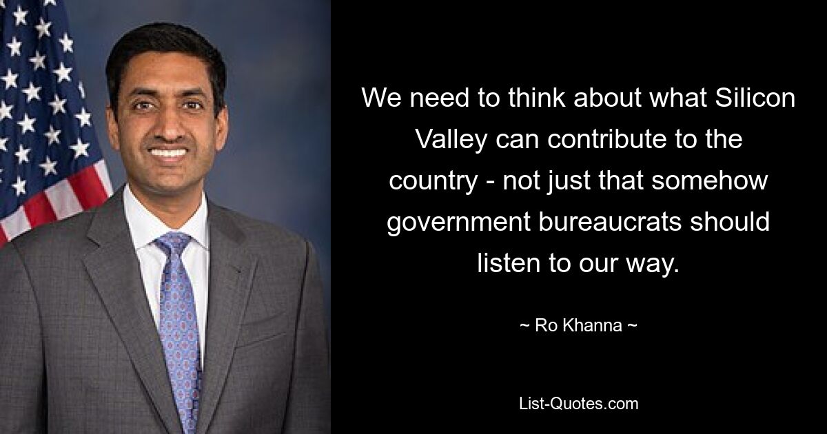 We need to think about what Silicon Valley can contribute to the country - not just that somehow government bureaucrats should listen to our way. — © Ro Khanna