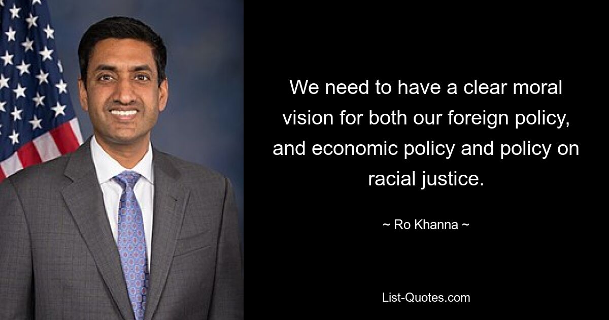 We need to have a clear moral vision for both our foreign policy, and economic policy and policy on racial justice. — © Ro Khanna