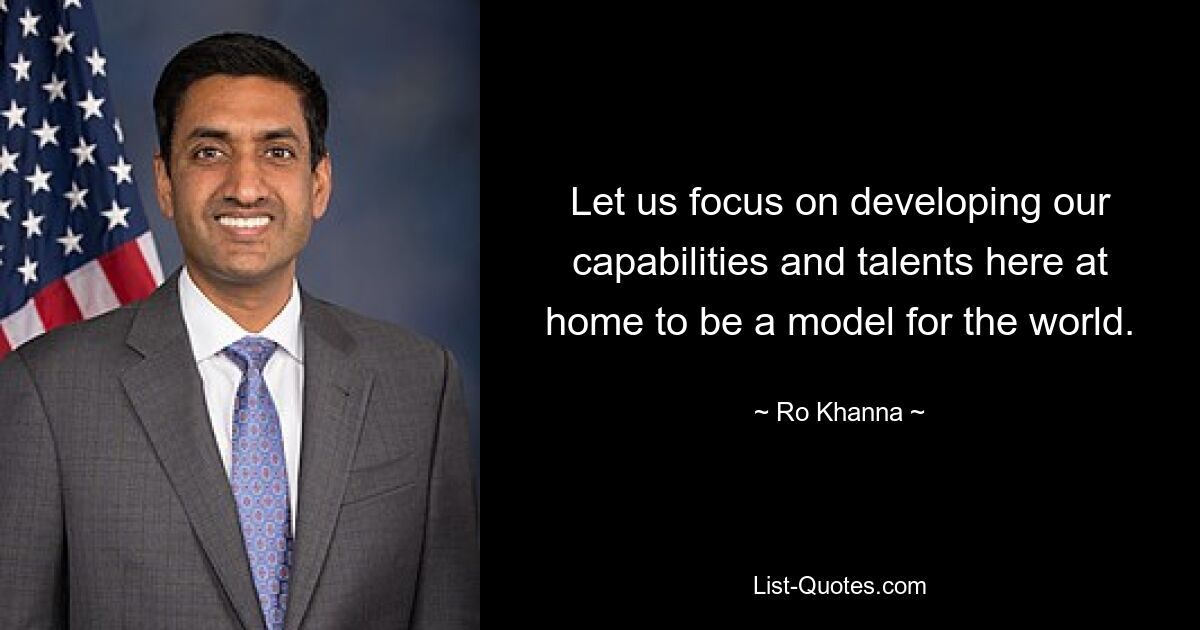 Let us focus on developing our capabilities and talents here at home to be a model for the world. — © Ro Khanna