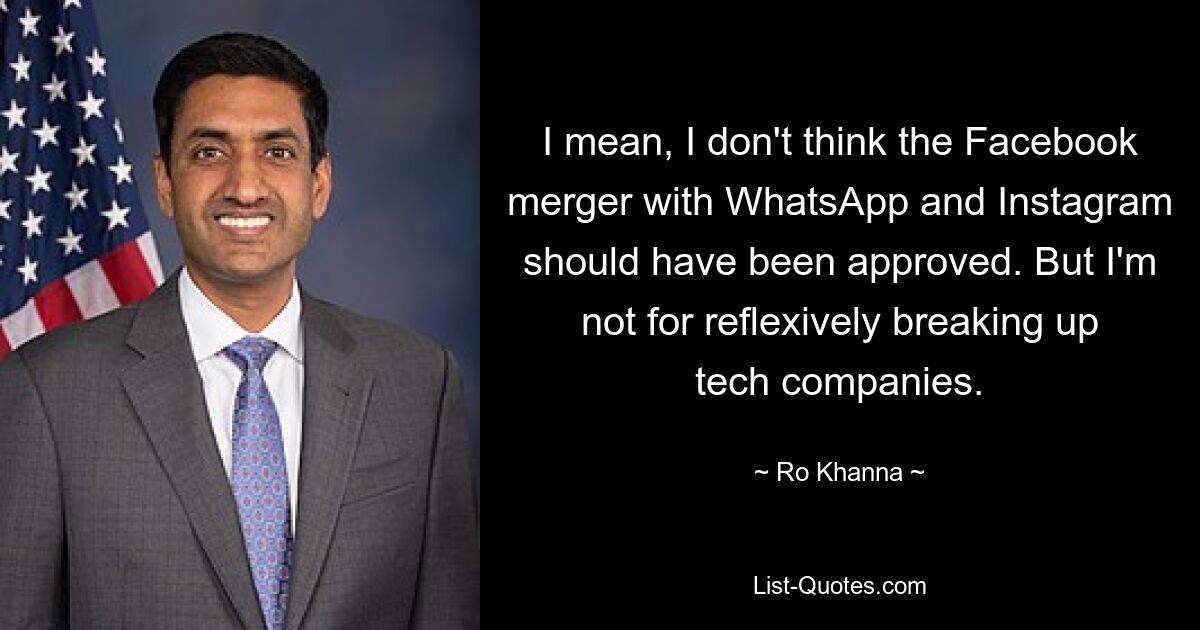 I mean, I don't think the Facebook merger with WhatsApp and Instagram should have been approved. But I'm not for reflexively breaking up tech companies. — © Ro Khanna