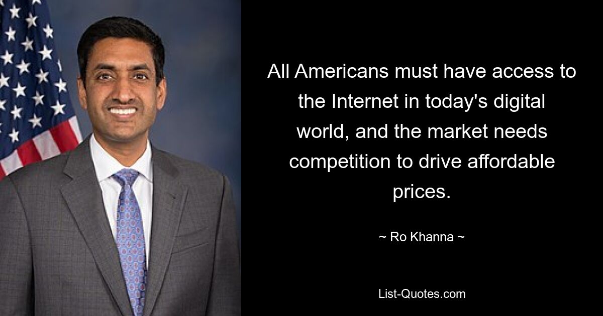 All Americans must have access to the Internet in today's digital world, and the market needs competition to drive affordable prices. — © Ro Khanna