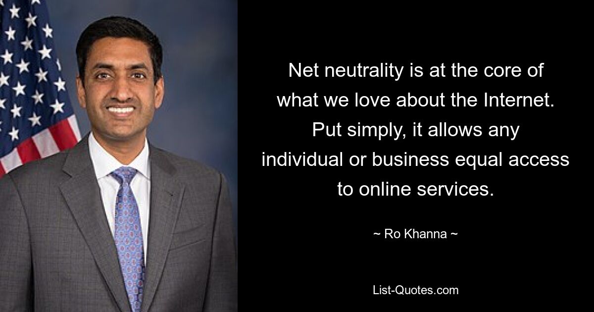 Net neutrality is at the core of what we love about the Internet. Put simply, it allows any individual or business equal access to online services. — © Ro Khanna