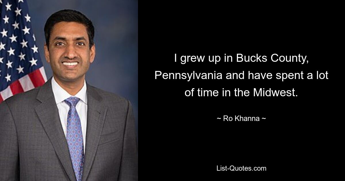 I grew up in Bucks County, Pennsylvania and have spent a lot of time in the Midwest. — © Ro Khanna