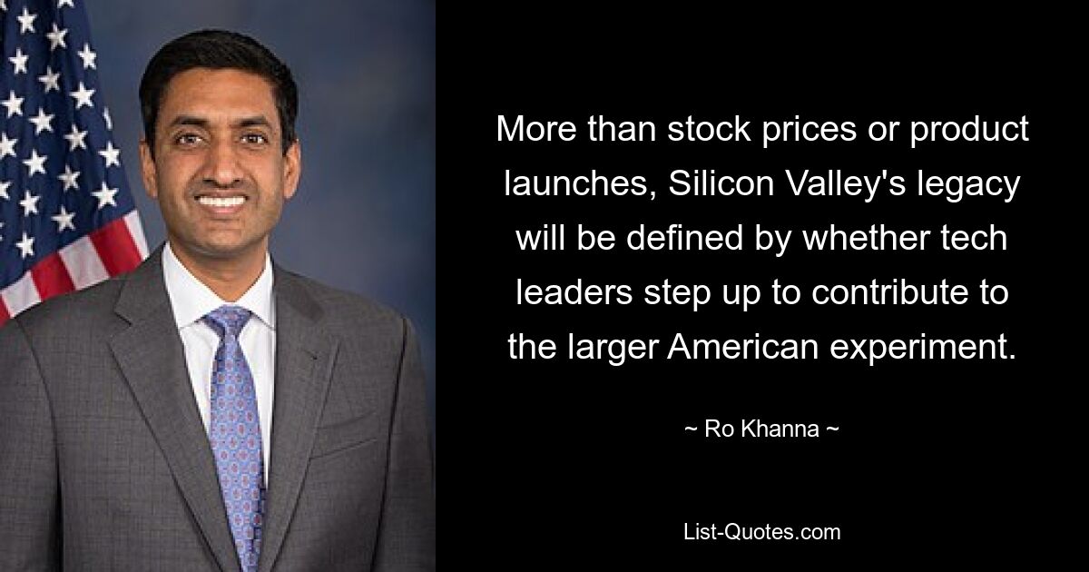 More than stock prices or product launches, Silicon Valley's legacy will be defined by whether tech leaders step up to contribute to the larger American experiment. — © Ro Khanna