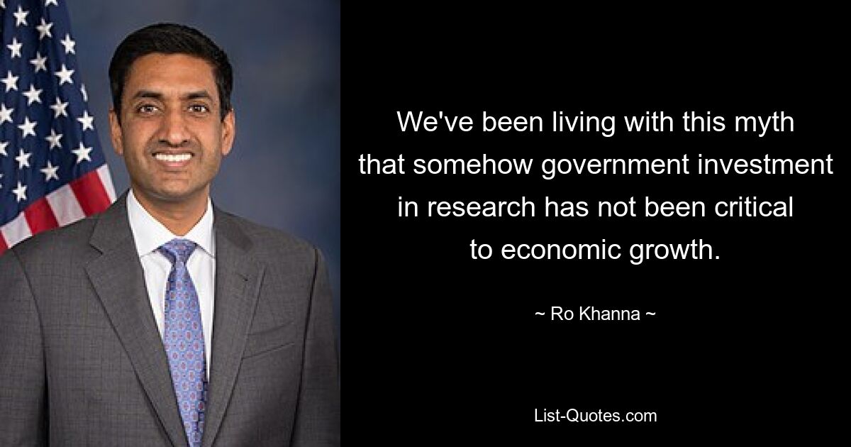 We've been living with this myth that somehow government investment in research has not been critical to economic growth. — © Ro Khanna