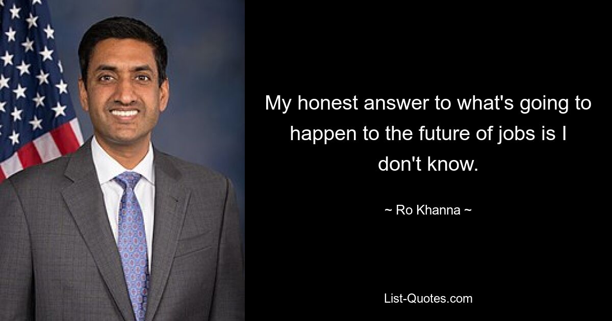 My honest answer to what's going to happen to the future of jobs is I don't know. — © Ro Khanna