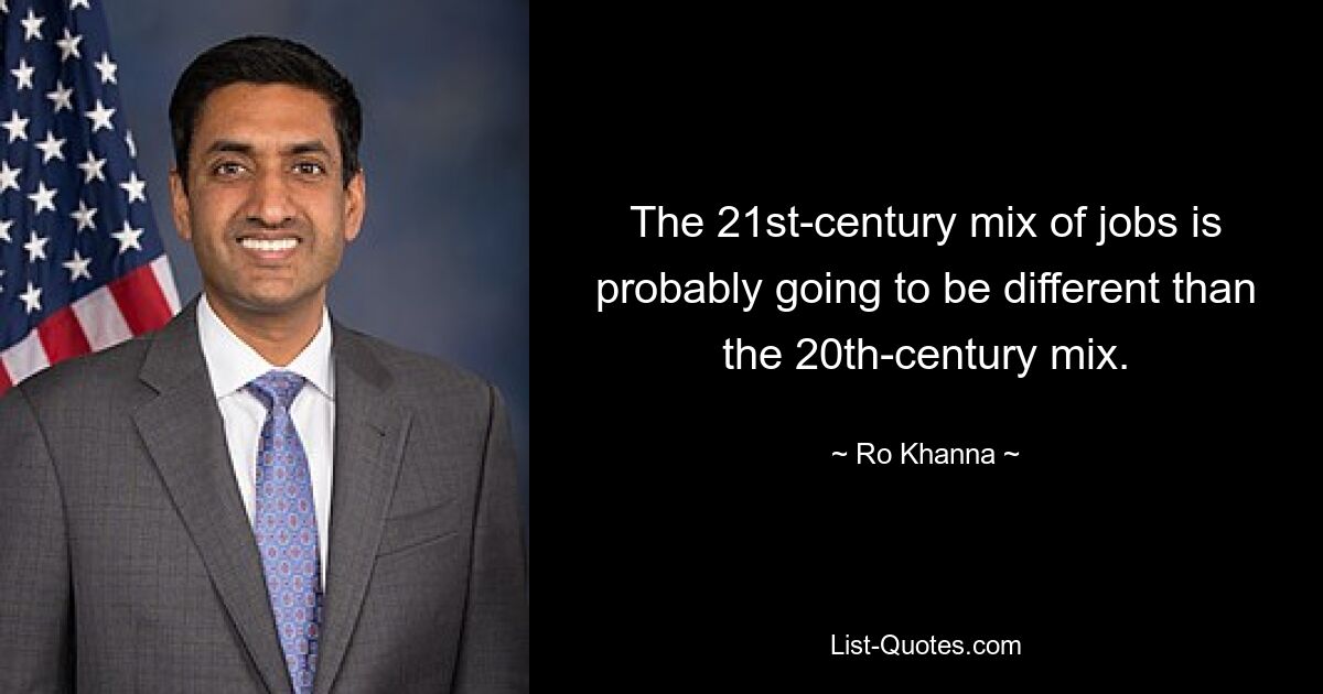 The 21st-century mix of jobs is probably going to be different than the 20th-century mix. — © Ro Khanna