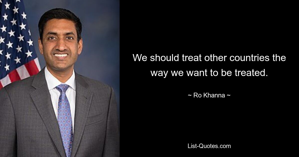 We should treat other countries the way we want to be treated. — © Ro Khanna