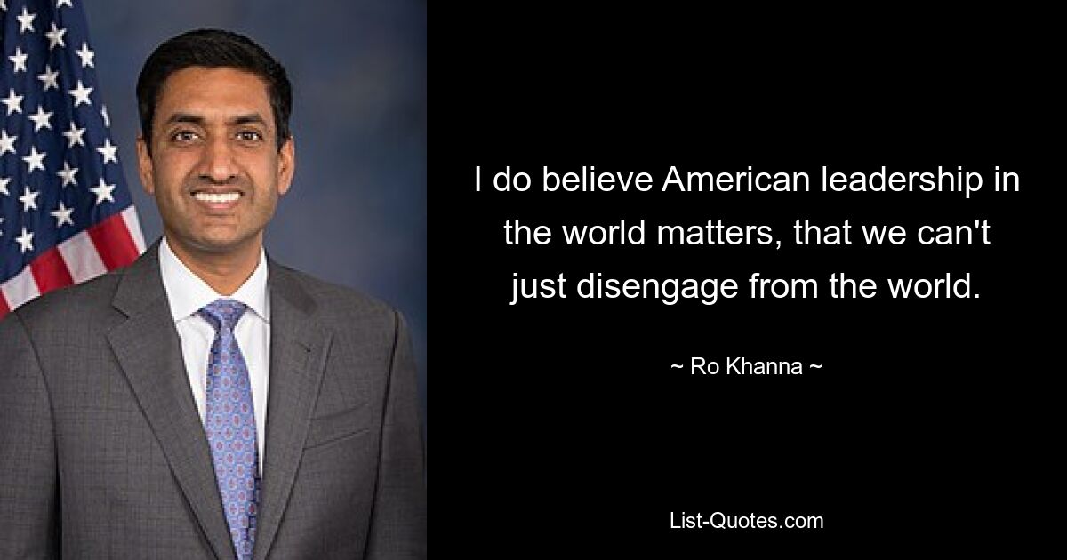 I do believe American leadership in the world matters, that we can't just disengage from the world. — © Ro Khanna