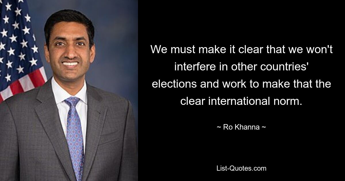 We must make it clear that we won't interfere in other countries' elections and work to make that the clear international norm. — © Ro Khanna